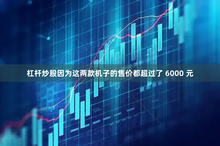 杠杆炒股因为这两款机子的售价都超过了 6000 元